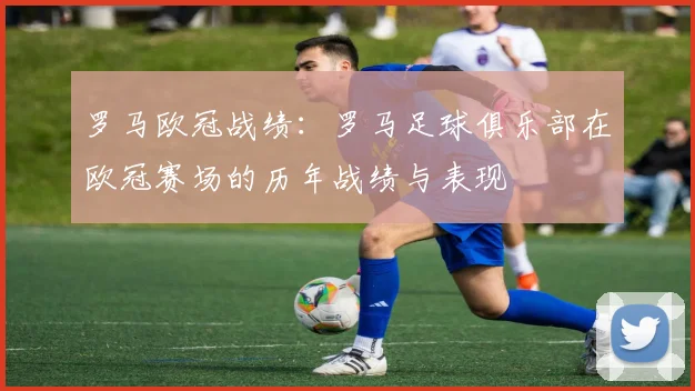 罗马欧冠战绩：罗马足球俱乐部在欧冠赛场的历年战绩与表现