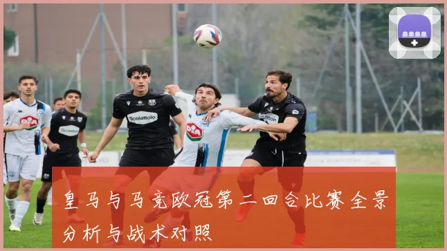 皇马与马竞欧冠第二回合比赛全景分析与战术对照