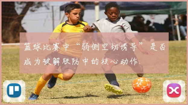 篮球比赛中“弱侧空切诱导”是否成为破解联防中的核心动作