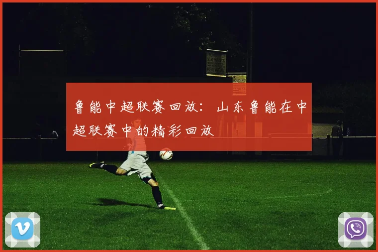 鲁能中超联赛回放：山东鲁能在中超联赛中的精彩回放