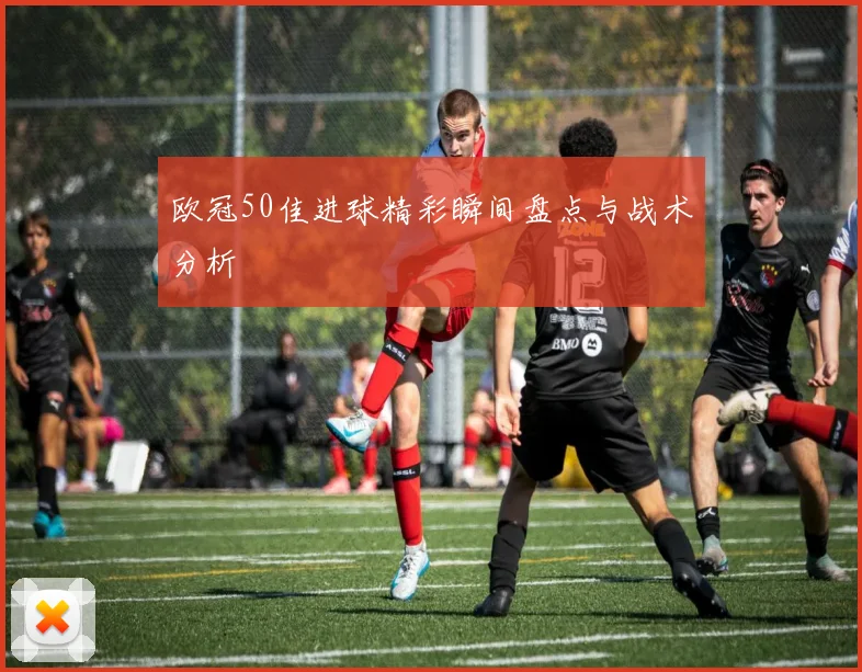 欧冠50佳进球精彩瞬间盘点与战术分析