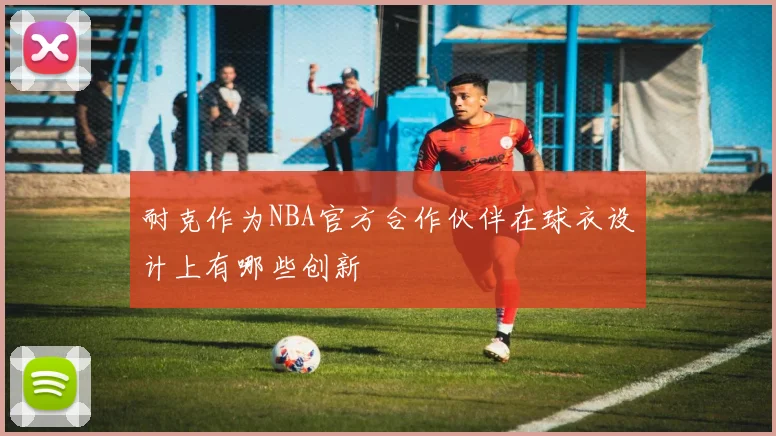 耐克作为NBA官方合作伙伴在球衣设计上有哪些创新