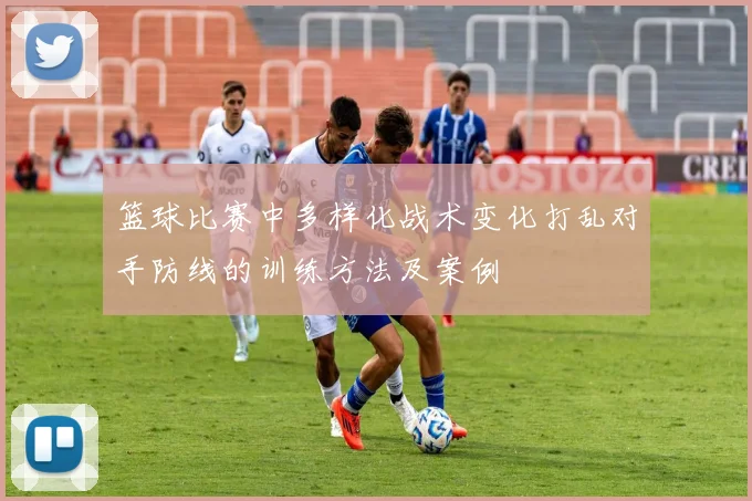 篮球比赛中多样化战术变化打乱对手防线的训练方法及案例